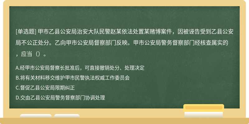 甲市乙县公安局治安大队民警赵某依法处置某赌博案件，因被诬告受到乙县公安局不公正处分。乙向甲市公安局督察部门反映。甲市公安局警务督察部门经核查属实的，应当（）。