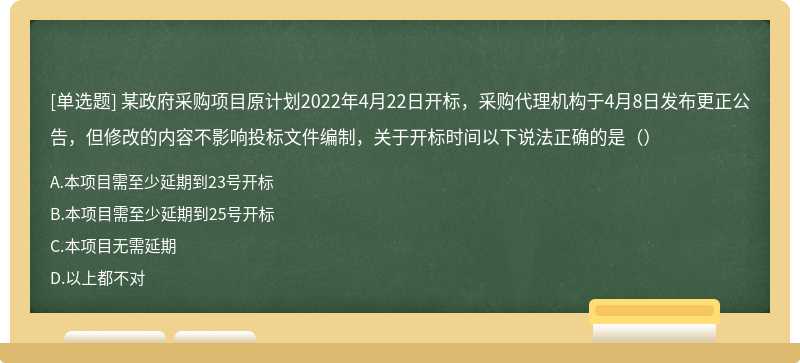 某政府采购项目原计划2022年4月22日开标，采购代理机构于4月8日发布更正公告，但修改的内容不影响投标文件编制，关于开标时间以下说法正确的是（）