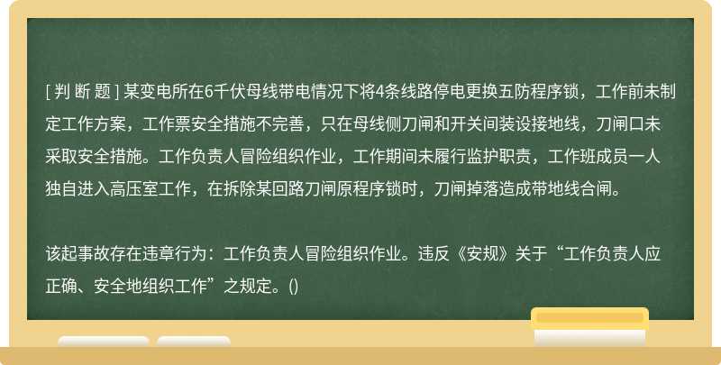 某变电所在6千伏母线带电情况下将4条线路停电更换五防程序锁，工作前未制定工作方案，工作票安全措施不完善，只在母线侧刀闸和开关间装设接地线，刀闸口未采取安全措施。工作负责人冒险组织作业，工作期间未履行监护职责，工作班成员一人独自进入高压室工作，在拆除某回路刀闸原程序锁时，刀闸掉落造成带地线合闸。该起事故存在违章行为：工作负责人冒险组织作业。违反《安规》关于“工作负责人应正确、安全地组织工作”之规定。()