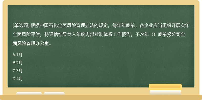 根据中国石化全面风险管理办法的规定，每年年底前，各企业应当组织开展次年全面风险评估，将评估结果纳入年度内部控制体系工作报告，于次年（）底前报公司全面风险管理办公室。