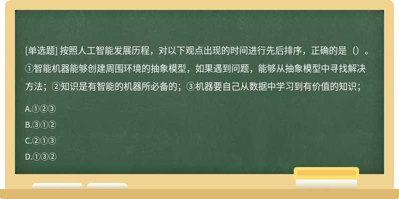 按照人工智能发展历程，对以下观点出现的时间进行先后排序，正确的是（）。①智能机器能够创建周围环境的抽象模型，如果遇到问题，能够从抽象模型中寻找解决方法；②知识是有智能的机器所必备的；③机器要自己从数据中学习到有价值的知识；