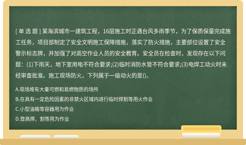 某海滨城市一建筑工程，16层施工时正遇台风多雨季节，为了保质保量完成施工任务，项目部制定了安全文明施工保障措施，落实了防火措施，主要部位设置了安全警示标志牌，并加强了对高空作业人员的安全教育。安全员在检查时，发现存在以下问题：(1)下雨天，地下室用电不符合要求;(2)临时消防水管不符合要求;(3)电焊工动火时未经审查批准。施工现场防火，下列属于一级动火的是()。