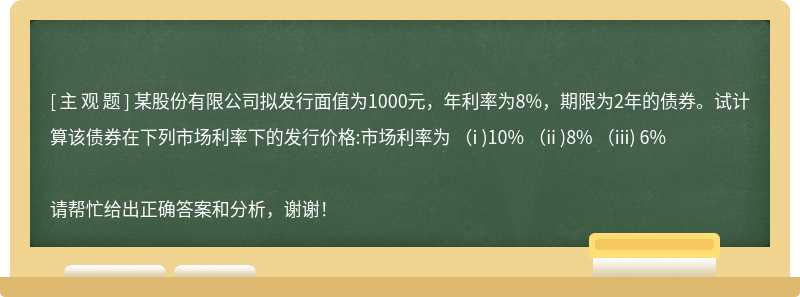 某股份有限公司拟发行面值为1000元，年利率为8%，期限为2年的债券。试计算该债券在下列市场利率下的发行价格:市场利率为 (i )10% (ii )8% (iii) 6%