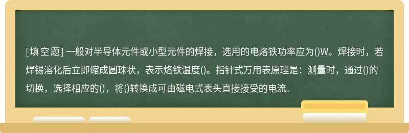 一般对半导体元件或小型元件的焊接，选用的电烙铁功率应为()W。焊接时，若焊锡溶化后立即缩成圆珠状，表示烙铁温度()。指针式万用表原理是：测量时，通过()的切换，选择相应的()，将()转换成可由磁电式表头直接接受的电流。