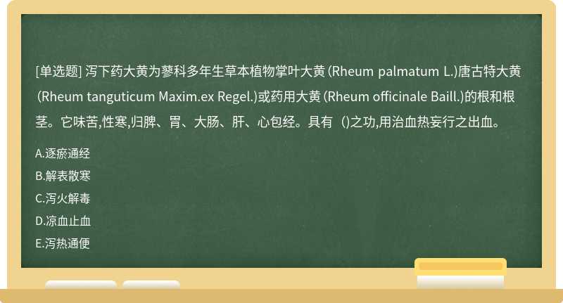 泻下药大黄为蓼科多年生草本植物掌叶大黄（Rheum palmatum L.)唐古特大黄（Rheum tanguticum Maxim.ex Regel.)或药用大黄（Rheum officinale Baill.)的根和根茎。它味苦,性寒,归脾、胃、大肠、肝、心包经。具有（)之功,用治血热妄行之出血。