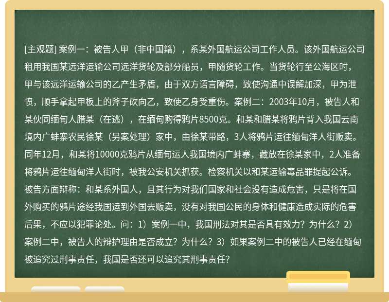 案例一：被告人甲（非中国籍），系某外国航运公司工作人员。该外国航运公司租用我国某远洋运输公司远洋货轮及部分船员，甲随货轮工作。当货轮行至公海区时，甲与该远洋运输公司的乙产生矛盾，由于双方语言障碍，致使沟通中误解加深，甲为泄愤，顺手拿起甲板上的斧子砍向乙，致使乙身受重伤。案例二：2003年10月，被告人和某伙同缅甸人腊某（在逃），在缅甸购得鸦片8500克。和某和腊某将鸦片背入我国云南境内广蚌寨农民徐某（另案处理）家中，由徐某带路，3人将鸦片运往缅甸洋人街贩卖。同年12月，和某将10000克鸦片从缅甸运人我国境内广蚌寨，藏放在徐某家中，2人准备将鸦片运往缅甸洋人街时，被我公安机关抓获。检察机关以和某运输毒品罪提起公诉。被告方面辩称：和某系外国人，且其行为对我们国家和社会没有造成危害，只是将在国外购买的鸦片途经我国运到外国去贩卖，没有对我国公民的身体和健康造成实际的危害后果，不应以犯罪论处。问：1）案例一中，我国刑法对其是否具有效力？为什么？2）案例二中，被告人的辩护理由是否成立？为什么？3）如果案例二中的被告人已经在缅甸被追究过刑事责任，我国是否还可以追究其刑事责任？