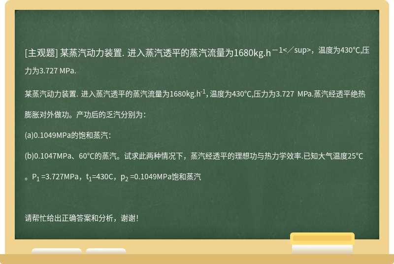 某蒸汽动力装置. 进入蒸汽透平的蒸汽流量为1680kg.h<sup>－1<／sup>，温度为430℃,压力为3.727 MPa.