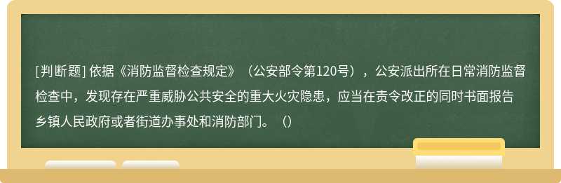 依据《消防监督检查规定》（公安部令第120号），公安派出所在日常消防监督检查中，发现存在严重威胁公共安全的重大火灾隐患，应当在责令改正的同时书面报告乡镇人民政府或者街道办事处和消防部门。（）