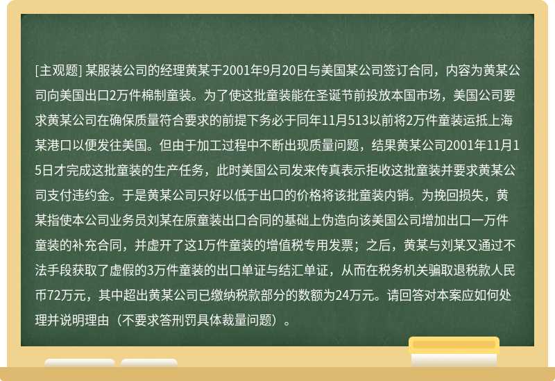 某服装公司的经理黄某于2001年9月20日与美国某公司签订合同，内容为黄某公司向美国出口2万件棉制童装。为了使这批童装能在圣诞节前投放本国市场，美国公司要求黄某公司在确保质量符合要求的前提下务必于同年11月513以前将2万件童装运抵上海某港口以便发往美国。但由于加工过程中不断出现质量问题，结果黄某公司2001年11月15日才完成这批童装的生产任务，此时美国公司发来传真表示拒收这批童装并要求黄某公司支付违约金。于是黄某公司只好以低于出口的价格将该批童装内销。为挽回损失，黄某指使本公司业务员刘某在原童装出口合同的基础上伪造向该美国公司增加出口一万件童装的补充合同，并虚开了这1万件童装的增值税专用发票；之后，黄某与刘某又通过不法手段获取了虚假的3万件童装的出口单证与结汇单证，从而在税务机关骗取退税款人民币72万元，其中超出黄某公司已缴纳税款部分的数额为24万元。请回答对本案应如何处理并说明理由（不要求答刑罚具体裁量问题）。