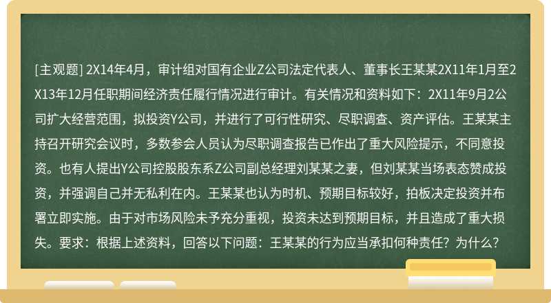 2X14年4月，审计组对国有企业Z公司法定代表人、董事长王某某2X11年1月至2X13年12月任职期间经济责任履行情况进行审计。有关情况和资料如下：2X11年9月2公司扩大经营范围，拟投资Y公司，并进行了可行性研究、尽职调查、资产评估。王某某主持召开研究会议时，多数参会人员认为尽职调查报告已作出了重大风险提示，不同意投资。也有人提出Y公司控股股东系Z公司副总经理刘某某之妻，但刘某某当场表态赞成投资，并强调自己并无私利在内。王某某也认为时机、预期目标较好，拍板决定投资并布署立即实施。由于对市场风险未予充分重视，投资未达到预期目标，并且造成了重大损失。要求：根据上述资料，回答以下问题：王某某的行为应当承扣何种责任？为什么？