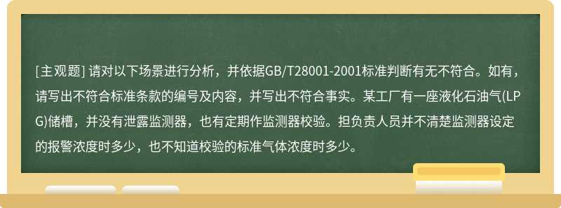 请对以下场景进行分析，并依据GB/T28001-2001标准判断有无不符合。如有，请写出不符合标准条款的编号及内容，并写出不符合事实。某工厂有一座液化石油气(LPG)储槽，并没有泄露监测器，也有定期作监测器校验。担负责人员并不清楚监测器设定的报警浓度时多少，也不知道校验的标准气体浓度时多少。