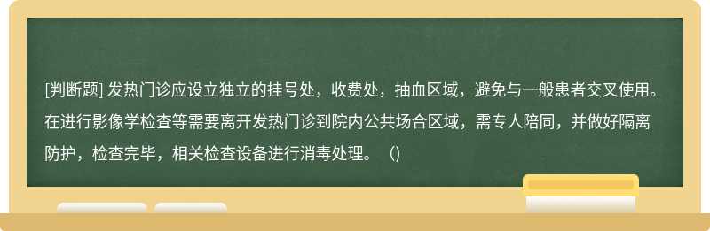 发热门诊应设立独立的挂号处，收费处，抽血区域，避免与一般患者交叉使用。在进行影像学检查等需要离开发热门诊到院内公共场合区域，需专人陪同，并做好隔离防护，检查完毕，相关检查设备进行消毒处理。()