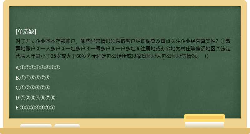 对于开立企业基本存款账户，哪些异常情形须采取客户尽职调查及重点关注企业经营真实性？①双异地账户②一人多户③一址多户④一号多户⑤一户多址⑥注册地或办公地为村庄等偏远地区⑦法定代表人年龄小于25岁或大于60岁⑧无固定办公场所或以家庭地址为办公地址等情况。（）