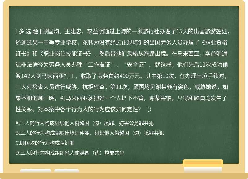 顾国均、王建忠、李益明通过上海的一家旅行社办理了15天的出国旅游签证，还通过某一中等专业学校，花钱为没有经过正规培训的出国劳务人员办理了《职业资格证书》和《职业岗位技能证书》，然后带他们乘船从海路出境。在马来西亚，李益明通过非法途径为劳务人员办理“工作准证”、“安全证”。就这样，他们先后11次成功偷渡142人到马来西亚打工，收取了劳务费约400万元。其中第10次，在办理出境手续时，三人对检查人员进行威胁，抗拒检查；第11次，顾国均见谢某颇有姿色，威胁她说，如果不和他睡一晚，到马来西亚就把她一个人扔下不管，谢某害怕，只得和顾国均发生了性关系。对本案中各个行为人的行为应该如何定性？（）