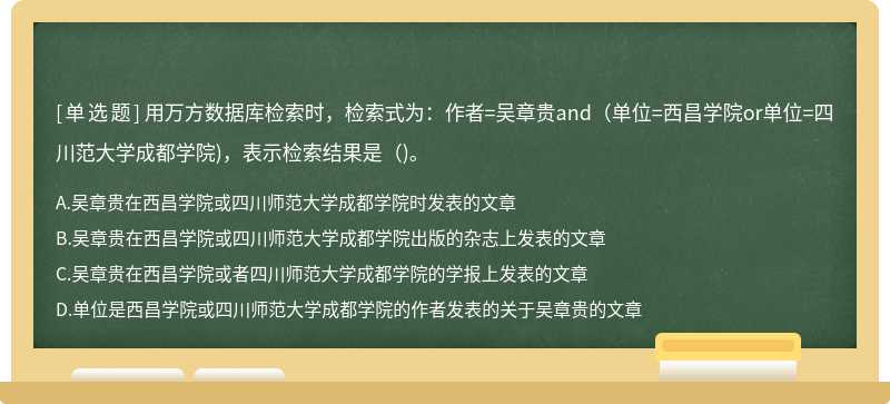 用万方数据库检索时，检索式为：作者=吴章贵and（单位=西昌学院or单位=四川范大学成都学院)，表示检索结果是（)。