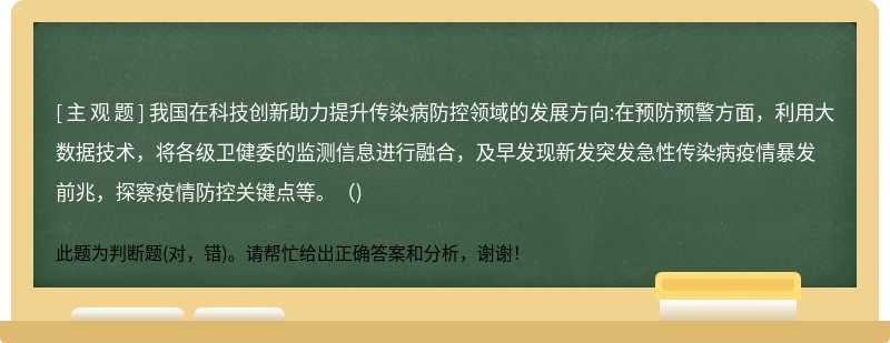 我国在科技创新助力提升传染病防控领域的发展方向:在预防预警方面，利用大数据技术，将各级卫健委的监测信息进行融合，及早发现新发突发急性传染病疫情暴发前兆，探察疫情防控关键点等。()