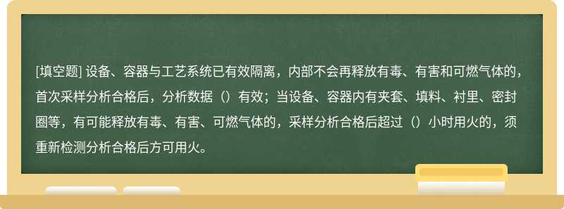 设备、容器与工艺系统已有效隔离，内部不会再释放有毒、有害和可燃气体的，首次采样分析合格后，分析数据（）有效；当设备、容器内有夹套、填料、衬里、密封圈等，有可能释放有毒、有害、可燃气体的，采样分析合格后超过（）小时用火的，须重新检测分析合格后方可用火。