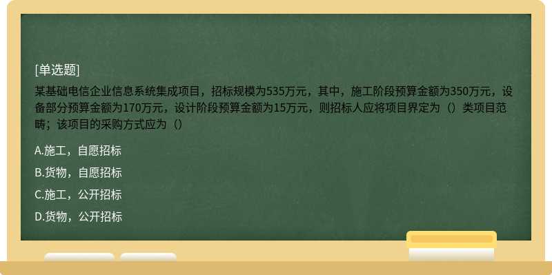 某基础电信企业信息系统集成项目，招标规模为535万元，其中，施工阶段预算金额为350万元，设备部分预算金额为170万元，设计阶段预算金额为15万元，则招标人应将项目界定为（）类项目范畴；该项目的采购方式应为（）