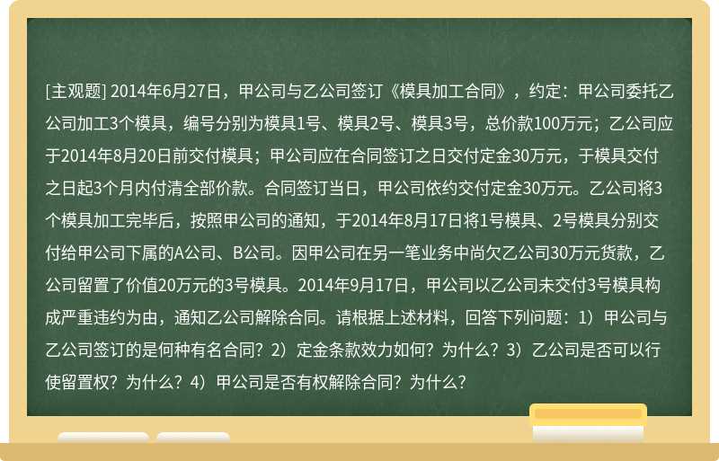 2014年6月27日，甲公司与乙公司签订《模具加工合同》，约定：甲公司委托乙公司加工3个模具，编号分别为模具1号、模具2号、模具3号，总价款100万元；乙公司应于2014年8月20日前交付模具；甲公司应在合同签订之日交付定金30万元，于模具交付之日起3个月内付清全部价款。合同签订当日，甲公司依约交付定金30万元。乙公司将3个模具加工完毕后，按照甲公司的通知，于2014年8月17日将1号模具、2号模具分别交付给甲公司下属的A公司、B公司。因甲公司在另一笔业务中尚欠乙公司30万元货款，乙公司留置了价值20万元的3号模具。2014年9月17日，甲公司以乙公司未交付3号模具构成严重违约为由，通知乙公司解除合同。请根据上述材料，回答下列问题：1）甲公司与乙公司签订的是何种有名合同？2）定金条款效力如何？为什么？3）乙公司是否可以行使留置权？为什么？4）甲公司是否有权解除合同？为什么？