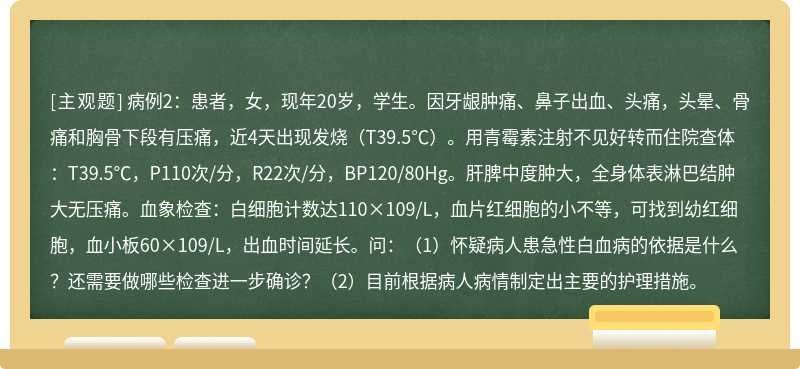 病例2：患者，女，现年20岁，学生。因牙龈肿痛、鼻子出血、头痛，头晕、骨痛和胸骨下段有压痛，近4天出现发烧（T39.5℃）。用青霉素注射不见好转而住院查体：T39.5℃，P110次/分，R22次/分，BP120/80Hg。肝脾中度肿大，全身体表淋巴结肿大无压痛。血象检查：白细胞计数达110×109/L，血片红细胞的小不等，可找到幼红细胞，血小板60×109/L，出血时间延长。问：（1）怀疑病人患急性白血病的依据是什么？还需要做哪些检查进一步确诊？（2）目前根据病人病情制定出主要的护理措施。