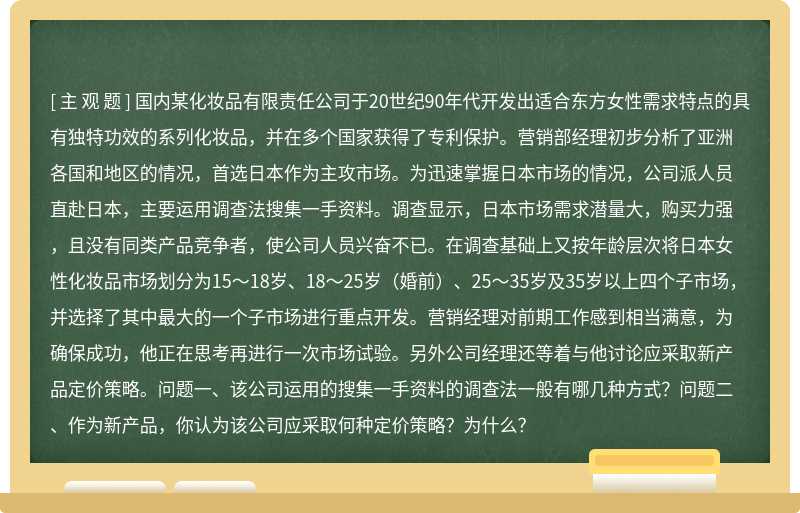 国内某化妆品有限责任公司于20世纪90年代开发出适合东方女性需求特点的具有独特功效的系列化妆品，并在多个国家获得了专利保护。营销部经理初步分析了亚洲各国和地区的情况，首选日本作为主攻市场。为迅速掌握日本市场的情况，公司派人员直赴日本，主要运用调查法搜集一手资料。调查显示，日本市场需求潜量大，购买力强，且没有同类产品竞争者，使公司人员兴奋不已。在调查基础上又按年龄层次将日本女性化妆品市场划分为15～18岁、18～25岁（婚前）、25～35岁及35岁以上四个子市场，并选择了其中最大的一个子市场进行重点开发。营销经理对前期工作感到相当满意，为确保成功，他正在思考再进行一次市场试验。另外公司经理还等着与他讨论应采取新产品定价策略。问题一、该公司运用的搜集一手资料的调查法一般有哪几种方式？问题二、作为新产品，你认为该公司应采取何种定价策略？为什么？