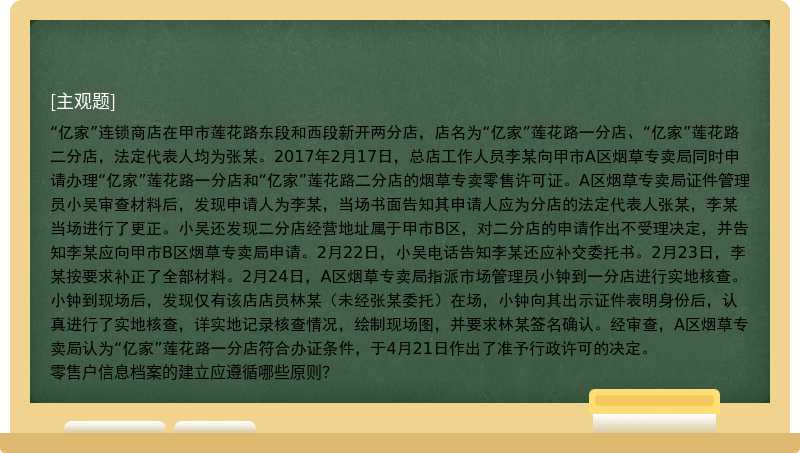 “亿家”连锁商店在甲市莲花路东段和西段新开两分店，店名为“亿家”莲花路一分店、“亿家”莲花路二分店，法定代表人均为张某。2017年2月17日，总店工作人员李某向甲市A区烟草专卖局同时申请办理“亿家”莲花路一分店和“亿家”莲花路二分店的烟草专卖零售许可证。A区烟草专卖局证件管理员小吴审查材料后，发现申请人为李某，当场书面告知其申请人应为分店的法定代表人张某，李某当场进行了更正。小吴还发现二分店经营地址属于甲市B区，对二分店的申请作出不受理决定，并告知李某应向甲市B区烟草专卖局申请。2月22日，小吴电话告知李某还应补交委托书。2月23日，李某按要求补正了全部材料。2月24日，A区烟草专卖局指派市场管理员小钟到一分店进行实地核查。小钟到现场后，发现仅有该店店员林某（未经张某委托）在场，小钟向其出示证件表明身份后，认真进行了实地核查，详实地记录核查情况，绘制现场图，并要求林某签名确认。经审查，A区烟草专卖局认为“亿家”莲花路一分店符合办证条件，于4月21日作出了准予行政许可的决定。零售户信息档案的建立应遵循哪些原则？