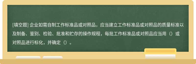 企业如需自制工作标准品或对照品，应当建立工作标准品或对照品的质量标准以及制备、鉴别、检验、批准和贮存的操作规程，每批工作标准品或对照品应当用（）或对照品进行标化，并确定（）。