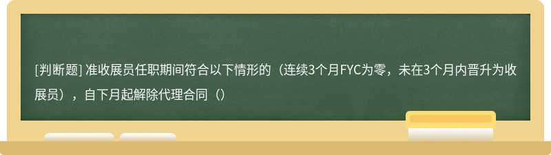 准收展员任职期间符合以下情形的（连续3个月FYC为零，未在3个月内晋升为收展员），自下月起解除代理合同（）