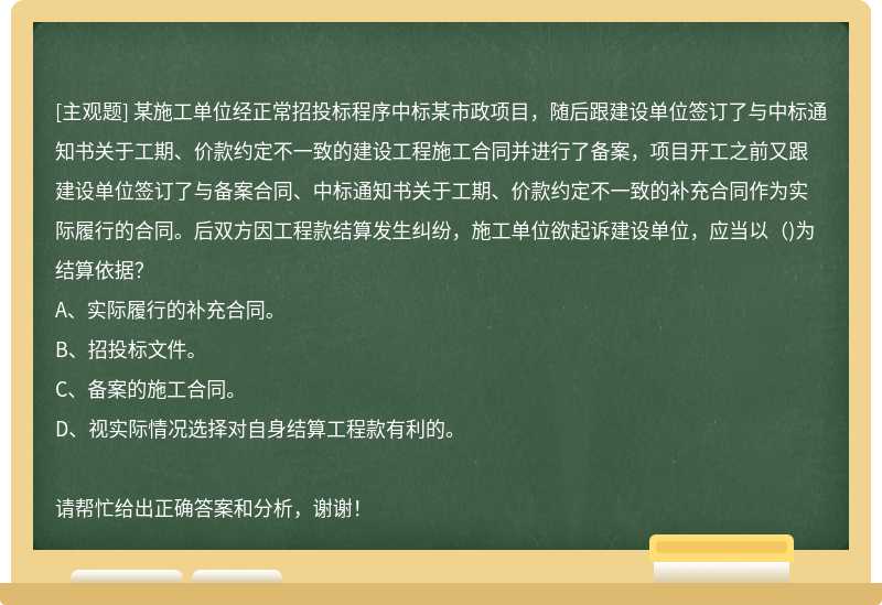 某施工单位经正常招投标程序中标某市政项目，随后跟建设单位签订了与中标通知书关于工期、价款约定不一致的建设工程施工合同并进行了备案，项目开工之前又跟建设单位签订了与备案合同、中标通知书关于工期、价款约定不一致的补充合同作为实际履行的合同。后双方因工程款结算发生纠纷，施工单位欲起诉建设单位，应当以（)为结算依据？