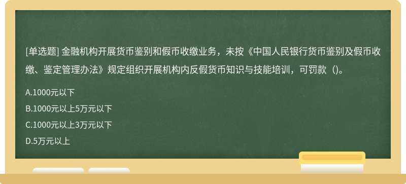 金融机构开展货币鉴别和假币收缴业务，未按《中国人民银行货币鉴别及假币收缴、鉴定管理办法》规定组织开展机构内反假货币知识与技能培训，可罚款（)。