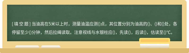 当油高在5米以上时，测量油温应测()点，其位置分别为油高的()、()和()处，各停留至少()分钟，然后拉绳读取。注意视线与水银柱应()，先读()，后读()，估读至()℃。