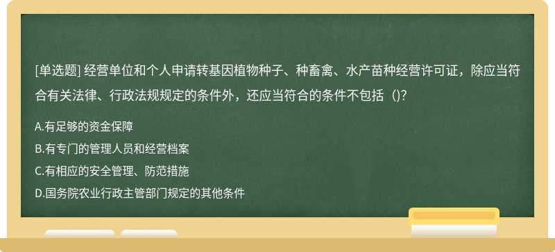 经营单位和个人申请转基因植物种子、种畜禽、水产苗种经营许可证，除应当符合有关法律、行政法规规定的条件外，还应当符合的条件不包括（)？