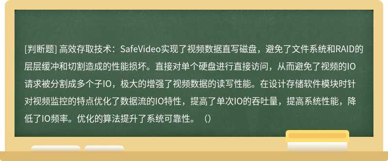 高效存取技术：SafeVideo实现了视频数据直写磁盘，避免了文件系统和RAID的层层缓冲和切割造成的性能损坏。直接对单个硬盘进行直接访问，从而避免了视频的IO请求被分割成多个子IO，极大的增强了视频数据的读写性能。在设计存储软件模块时针对视频监控的特点优化了数据流的IO特性，提高了单次IO的吞吐量，提高系统性能，降低了IO频率。优化的算法提升了系统可靠性。（）