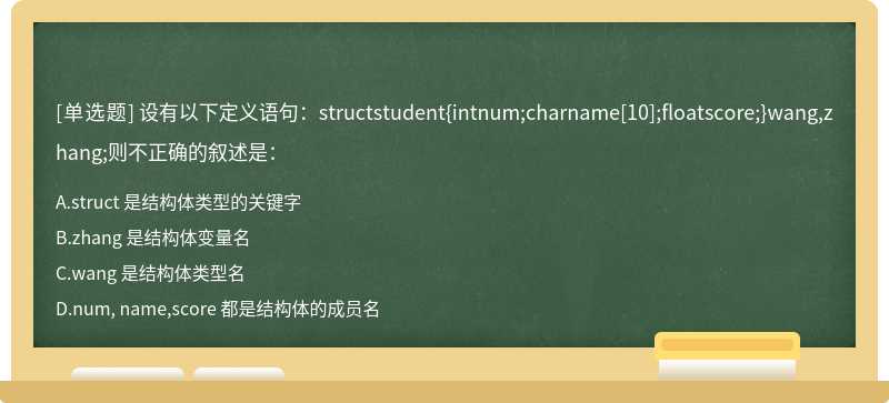 设有以下定义语句：structstudent{intnum;charname[10];floatscore;}wang,zhang;则不正确的叙述是：