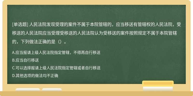 人民法院发现受理的案件不属于本院管辖的，应当移送有管辖权的人民法院，受移送的人民法院应当受理受移送的人民法院认为受移送的案件按照规定不属于本院管辖的，下列做法正确的是（）。