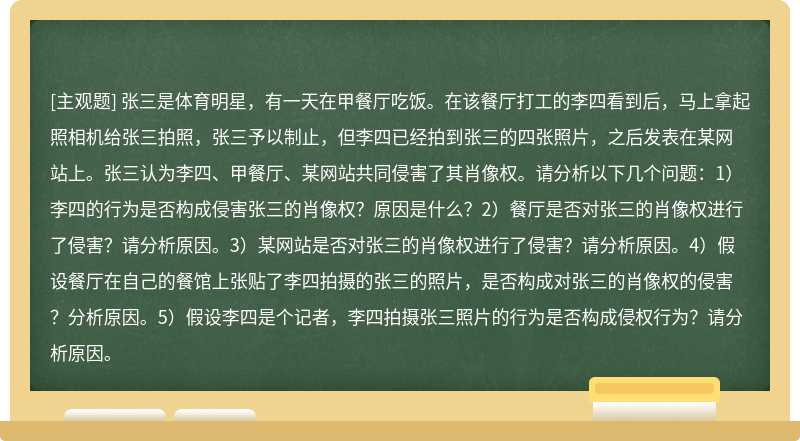 张三是体育明星，有一天在甲餐厅吃饭。在该餐厅打工的李四看到后，马上拿起照相机给张三拍照，张三予以制止，但李四已经拍到张三的四张照片，之后发表在某网站上。张三认为李四、甲餐厅、某网站共同侵害了其肖像权。请分析以下几个问题：1）李四的行为是否构成侵害张三的肖像权？原因是什么？2）餐厅是否对张三的肖像权进行了侵害？请分析原因。3）某网站是否对张三的肖像权进行了侵害？请分析原因。4）假设餐厅在自己的餐馆上张贴了李四拍摄的张三的照片，是否构成对张三的肖像权的侵害？分析原因。5）假设李四是个记者，李四拍摄张三照片的行为是否构成侵权行为？请分析原因。