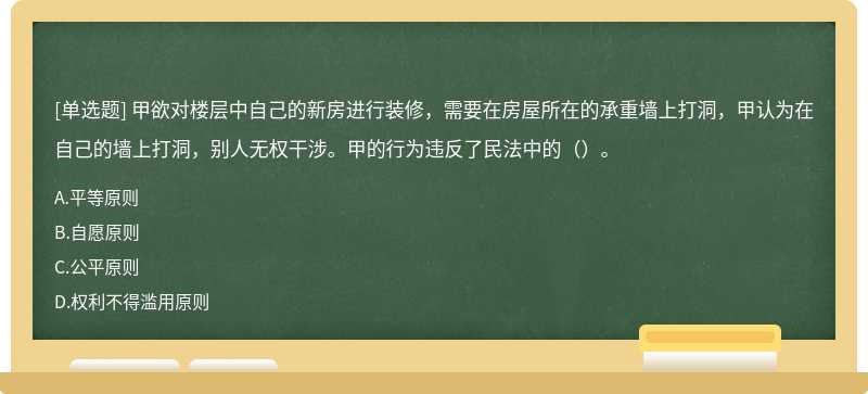 甲欲对楼层中自己的新房进行装修，需要在房屋所在的承重墙上打洞，甲认为在自己的墙上打洞，别人无权干涉。甲的行为违反了民法中的（）。