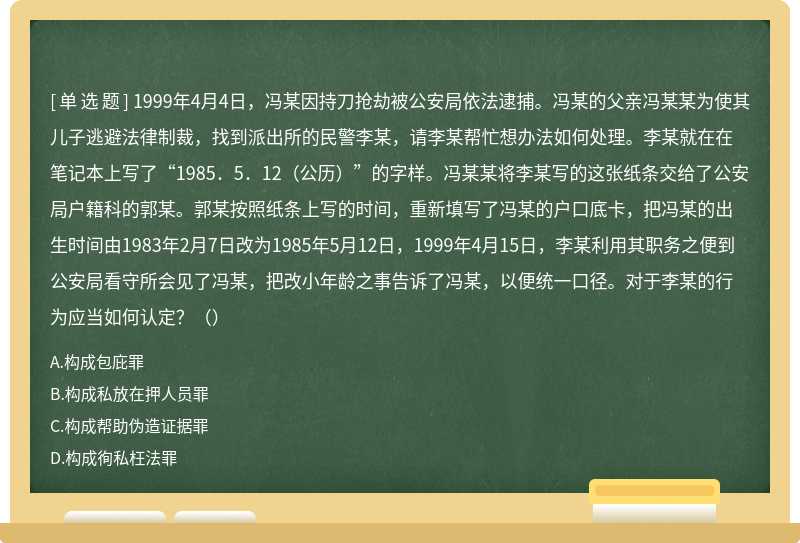 1999年4月4日，冯某因持刀抢劫被公安局依法逮捕。冯某的父亲冯某某为使其儿子逃避法律制裁，找到派出所的民警李某，请李某帮忙想办法如何处理。李某就在在笔记本上写了“1985．5．12（公历）”的字样。冯某某将李某写的这张纸条交给了公安局户籍科的郭某。郭某按照纸条上写的时间，重新填写了冯某的户口底卡，把冯某的出生时间由1983年2月7日改为1985年5月12日，1999年4月15日，李某利用其职务之便到公安局看守所会见了冯某，把改小年龄之事告诉了冯某，以便统一口径。对于李某的行为应当如何认定？（）