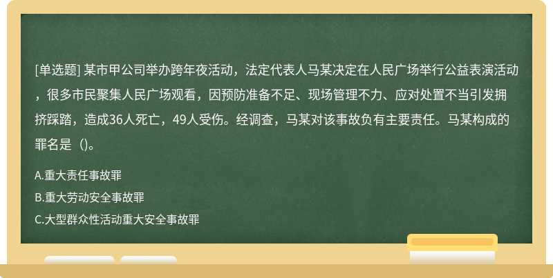 某市甲公司举办跨年夜活动，法定代表人马某决定在人民广场举行公益表演活动，很多市民聚集人民广场观看，因预防准备不足、现场管理不力、应对处置不当引发拥挤踩踏，造成36人死亡，49人受伤。经调查，马某对该事故负有主要责任。马某构成的罪名是（)。