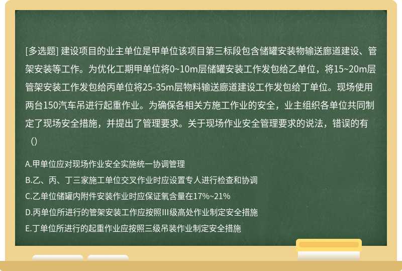 建设项目的业主单位是甲单位该项目第三标段包含储罐安装物输送廊道建设、管架安装等工作。为优化工期甲单位将0~10m层储罐安装工作发包给乙单位，将15~20m层管架安装工作发包给丙单位将25-35m层物料输送廊道建设工作发包给丁单位。现场使用两台150汽车吊进行起重作业。为确保各相关方施工作业的安全，业主组织各单位共同制定了现场安全措施，并提出了管理要求。关于现场作业安全管理要求的说法，错误的有（）