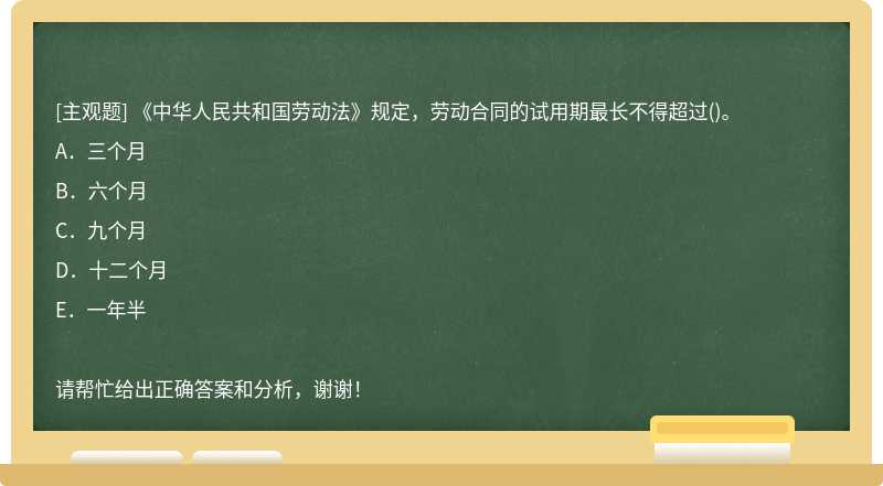 《中华人民共和国劳动法》规定，劳动合同的试用期最长不得超过()。A．三个月B．六个月C．九个月D．十二个月E．一年半请帮忙给出正确答案和分析，谢谢！
