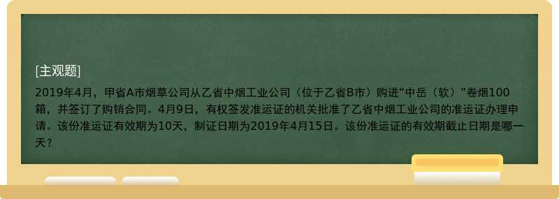 2019年4月，甲省A市烟草公司从乙省中烟工业公司（位于乙省B市）购进“中岳（软）”卷烟100箱，并签订了购销合同。4月9日，有权签发准运证的机关批准了乙省中烟工业公司的准运证办理申请。该份准运证有效期为10天，制证日期为2019年4月15日。该份准运证的有效期截止日期是哪一天？