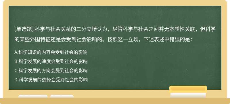 科学与社会关系的二分立场认为，尽管科学与社会之间并无本质性关联，但科学的某些外围特征还是会受到社会影响的。按照这一立场，下述表述中错误的是：