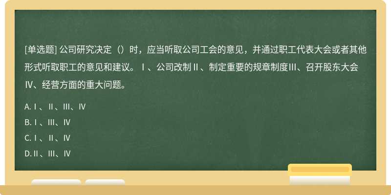 公司研究决定（）时，应当听取公司工会的意见，并通过职工代表大会或者其他形式听取职工的意见和建议。Ⅰ、公司改制Ⅱ、制定重要的规章制度Ⅲ、召开股东大会Ⅳ、经营方面的重大问题。