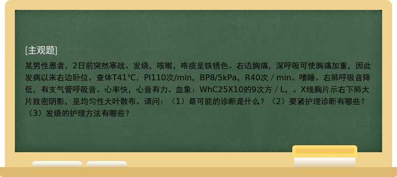 某男性患者，2日前突然寒战、发烧，咳嗽，咯痰呈铁锈色。右边胸痛，深呼吸可使胸痛加重，因此发病以来右边卧位。查体T41℃，PI110次/min，BP8/5kPa，R40次／min。嗜睡。右肺呼吸音降低，有支气管呼吸音。心率快，心音有力。血象：WhC25X10的9次方／L，。X线胸片示右下肺大片致密阴影，呈均匀性大叶散布。请问：（1）最可能的诊断是什么？（2）要紧护理诊断有哪些？（3）发烧的护理方法有哪些？ 