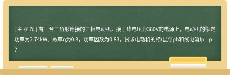 有一台三角形连接的三相电动机，接于线电压为380V的电源上，电动机的额定功率为2.74kW、效率η为0.8，功率因数为0.83，试求电动机的相电流Iph和线电流Ip—p？