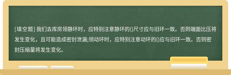 我们去库房领静环时，应特别注意静环的()尺寸应与旧环一致。否则端面比压将发生变化，且可能造成密封泄漏;领动环时，应特别注意动环的()应与旧环一致。否则密封压缩量将发生变化。