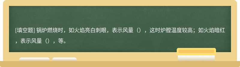 锅炉燃烧时，如火焰亮白刺眼，表示风量（），这时炉膛温度较高；如火焰暗红，表示风量（），等。