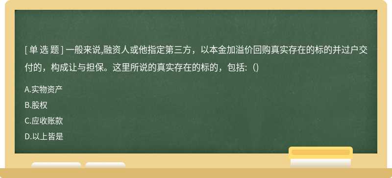 一般来说,融资人或他指定第三方，以本金加溢价回购真实存在的标的并过户交付的，构成让与担保。这里所说的真实存在的标的，包括:()