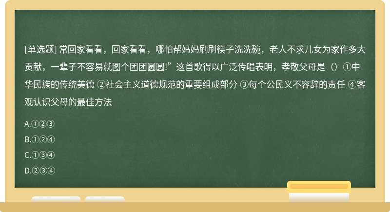 常回家看看，回家看看，哪怕帮妈妈刷刷筷子洗洗碗，老人不求儿女为家作多大贡献，一辈子不容易就图个团团圆圆!”这首歌得以广泛传唱表明，孝敬父母是（）①中华民族的传统美德 ②社会主义道德规范的重要组成部分 ③每个公民义不容辞的责任 ④客观认识父母的最佳方法